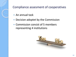 Compliance assesment of cooperatives
 An annual task
 Decision adoptet by the Commission
 Commission consist of 5 members
representing 4 institutions
53
 