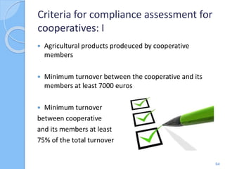  Agricultural products prodeuced by cooperative
members
 Minimum turnover between the cooperative and its
members at least 7000 euros
 Minimum turnover
between cooperative
and its members at least
75% of the total turnover
Criteria for compliance assessment for
cooperatives: I
54
 