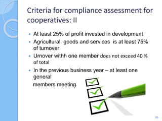  At least 25% of profit invested in development
 Agricultural goods and services is at least 75%
of turnover
 Urnover withh one member does not exceed 40 %
of total
 In the previous business year – at least one
general
members meeting
Criteria for compliance assessment for
cooperatives: II
55
 