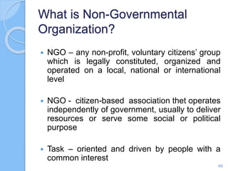 What is Non-Governmental
Organization?
 NGO – any non-profit, voluntary citizens’ group
which is legally constituted, organized and
operated on a local, national or international
level
 NGO - citizen-based association thet operates
independently of government, usually to deliver
resources or serve some social or political
purpose
 Task – oriented and driven by people with a
common interest
62
 