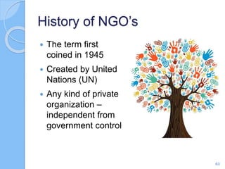 History of NGO’s
 The term first
coined in 1945
 Created by United
Nations (UN)
 Any kind of private
organization –
independent from
government control
63
 