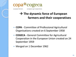  The dynamic force of European
farmers and their cooperatives
 COPA - Committee of Professional Agricultural
Organisations created on 6 September 1958
 COGECA - General Committee for Agricultural
Cooperation in the European Union created on 24
September 1959
 Merged on 1 December 1962
66
 