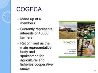 COGECA
 Made up of 6
members
 Currently represents
interests of 40000
farmers
 Recognised as the
main representatice
body and
spokesman for
agricultural and
fisheries cooperative
sector 67
 