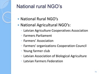  National Rural NGO’s
 National Agricultural NGO’s:
◦ Latvian Agriculture Cooperatives Association
◦ Farmers Parliament
◦ Farmers’ Association
◦ Farmers' organizations Cooperation Council
◦ Young farmer club
◦ Latvian Association of Biological Agriculture
◦ Latvian Farmers Federation
National rural NGO’s
71
 