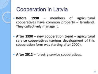  Before 1990 – members of agricultural
cooperatives have common property – farmland.
They collectively manage it.
 After 1990 – new cooperation trend – agricultural
service cooperatives (serious development of this
cooperation form was starting after 2000).
 After 2012 – forestry service cooperatives.
Cooperation in Latvia
72
 