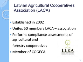  Established in 2002
 Unites 50 members LACA – association
 Performs compliance assessments of
agricultural and
forestry cooperatives
 Member of COGECA
Latvian Agricultural Cooperatives
Association (LACA)
73
 