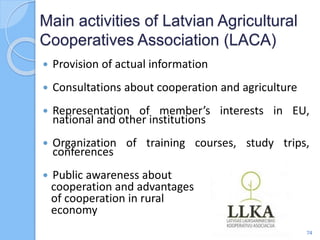  Provision of actual information
 Consultations about cooperation and agriculture
 Representation of member’s interests in EU,
national and other institutions
 Organization of training courses, study trips,
conferences
 Public awareness about
cooperation and advantages
of cooperation in rural
economy
Main activities of Latvian Agricultural
Cooperatives Association (LACA)
74
 