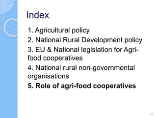 Index
1. Agricultural policy
2. National Rural Development policy
3. EU & National legislation for Agri-
food cooperatives
4. National rural non-governmental
organisations
5. Role of agri-food cooperatives
77
 