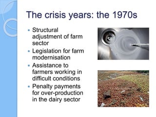 The crisis years: the 1970s
 Structural
adjustment of farm
sector
 Legislation for farm
modernisation
 Assistance to
farmers working in
difficult conditions
 Penalty payments
for over-production
in the dairy sector
 