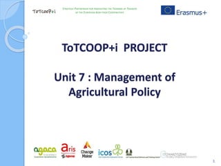 ToTCOOP+i PROJECT
Unit 7 : Management of
Agricultural Policy
1
STRATEGIC PARTNERSHIP FOR INNOVATING THE TRAINING OF TRAINERS
OF THE EUROPEAN AGRI-FOOD COOPERATIVES
 