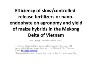 Efficiency of slow/controlled-
release fertilizers or nano-
endophyte on agronomy and yield
of maize hybrids in the Mekong
Delta of Vietnam
Kha Le Quy 1 and Phuc Doan Vinh 2
1: Institute of Agricultural Sciences for Southern Vietnam, 121
Nguyen Binh Khiem Street, District 1, Ho Chi Minh City, Vietnam.
Email: Kha.lq@iasvn.org;
2: Mekong University, Highway 1A, Long Ho District, Vinh Long City.
 