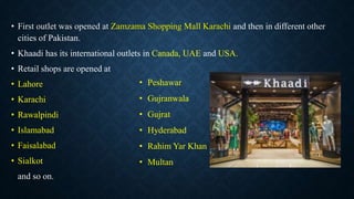 • First outlet was opened at Zamzama Shopping Mall Karachi and then in different other
cities of Pakistan.
• Khaadi has its international outlets in Canada, UAE and USA.
• Retail shops are opened at
• Lahore
• Karachi
• Rawalpindi
• Islamabad
• Faisalabad
• Sialkot
and so on.
• Peshawar
• Gujranwala
• Gujrat
• Hyderabad
• Rahim Yar Khan
• Multan
 