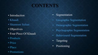 CONTENTS
• Introduction
• Khaadi
• Shamoon Sultan
• Objectives
• Four Piece Of Khaadi
• Products
• Price
• Place
• Promotions
• Segmentation
• Geographic Segmentation
• Demographic Segmentation
• Psychographic Segmentation
• Behavioural Segmentation
• Targeting
• Positioning
 