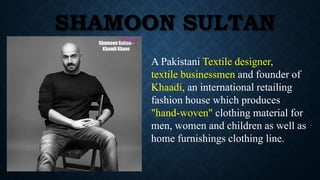 SHAMOON SULTAN
A Pakistani Textile designer,
textile businessmen and founder of
Khaadi, an international retailing
fashion house which produces
"hand-woven" clothing material for
men, women and children as well as
home furnishings clothing line.
 