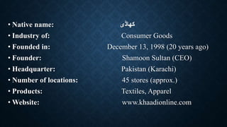 • Native name: ‫کھاڈی‬
• Industry of: Consumer Goods
• Founded in: December 13, 1998 (20 years ago)
• Founder: Shamoon Sultan (CEO)
• Headquarter: Pakistan (Karachi)
• Number of locations: 45 stores (approx.)
• Products: Textiles, Apparel
• Website: www.khaadionline.com
 