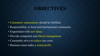 OBJECTIVES
• Customers' expectations should be fulfilled.
• Responsibility to local and International community.
• Experiment with new ideas.
• Provide competent and ethical management.
• Constantly strive to reduce our costs.
• Business must make a sound profit.
 
