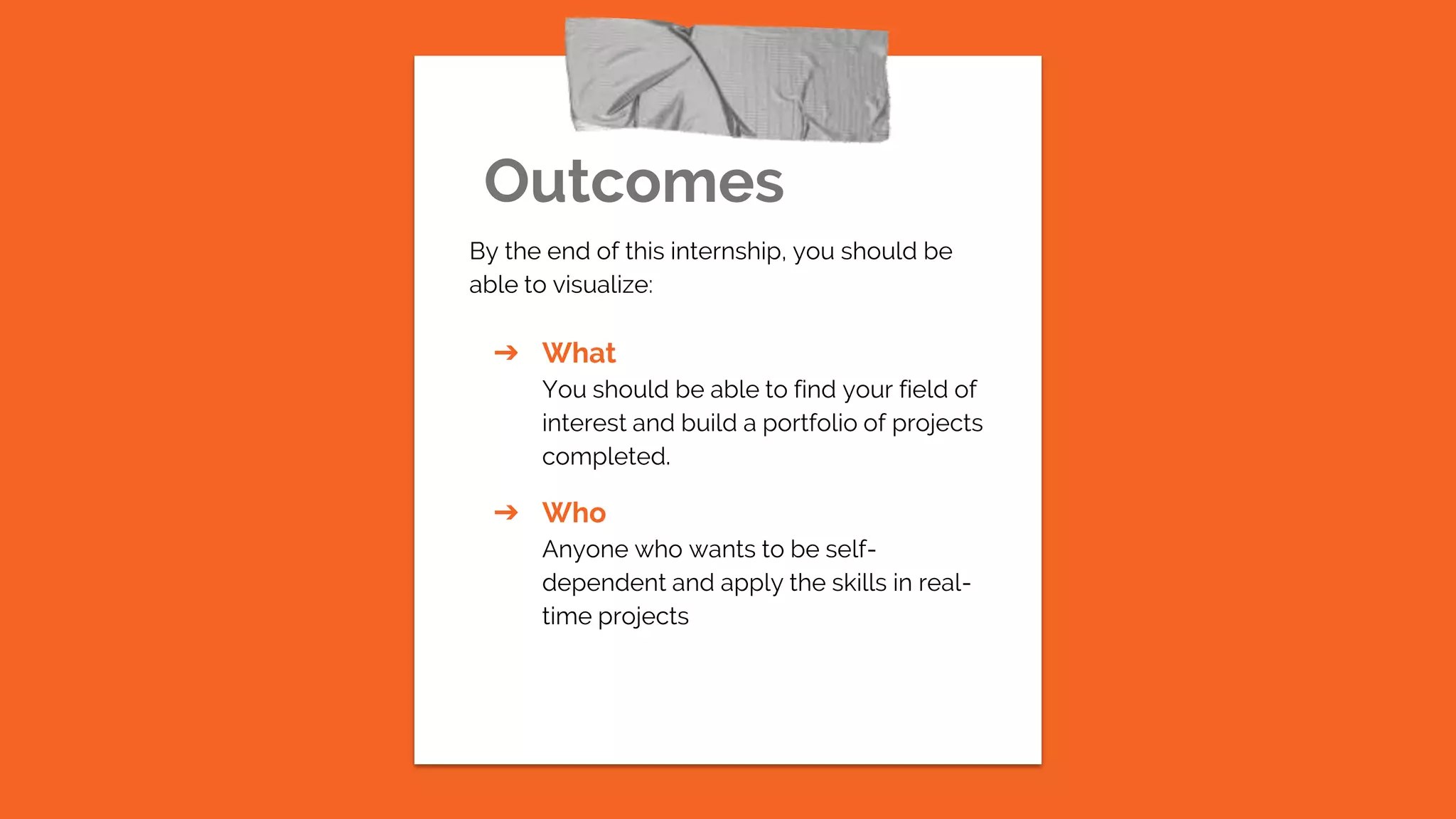 Outcomes
By the end of this internship, you should be
able to visualize:
➔ What
You should be able to find your field of
interest and build a portfolio of projects
completed.
➔ Who
Anyone who wants to be self-
dependent and apply the skills in real-
time projects
 
