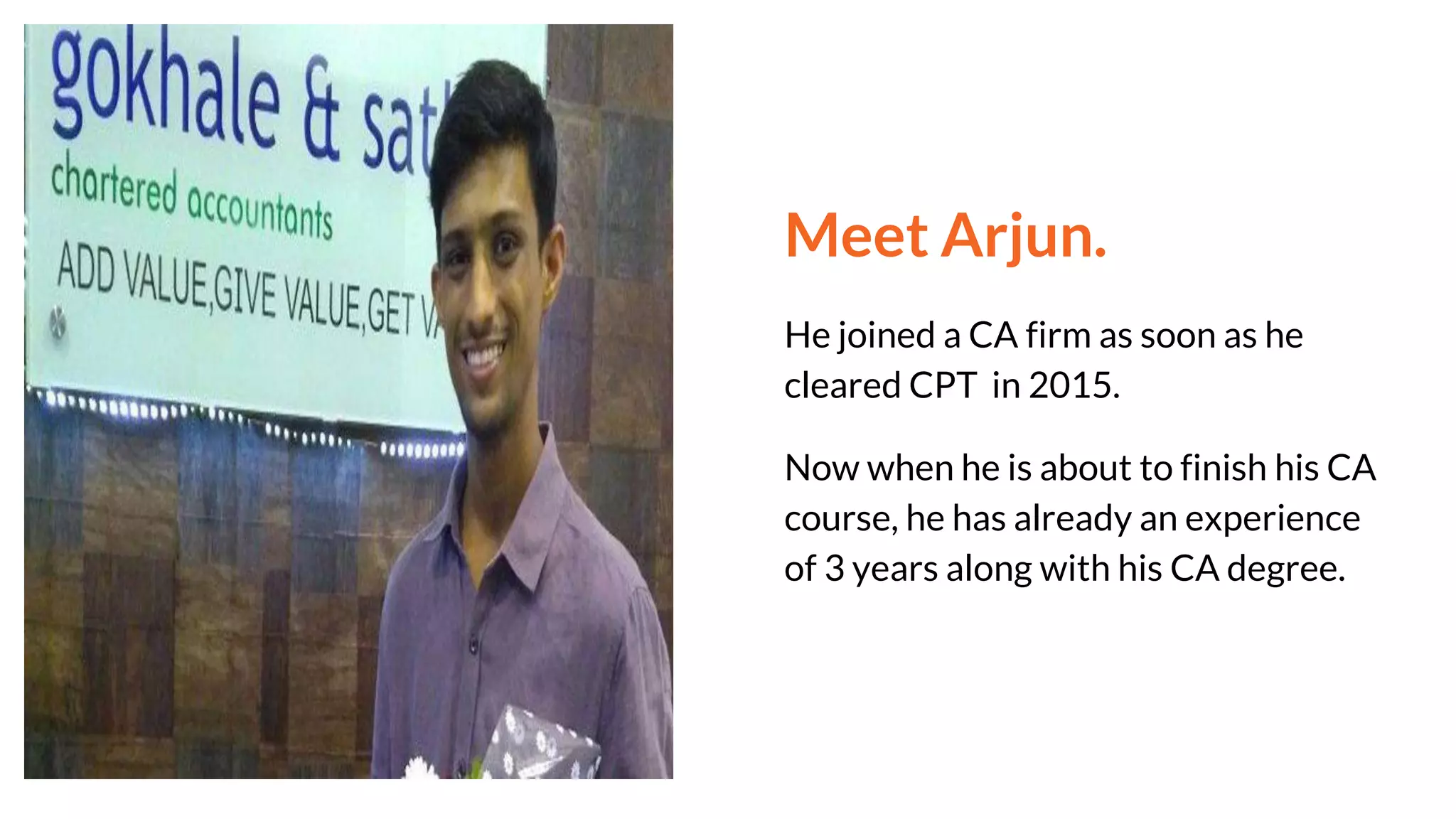 Meet Arjun.
He joined a CA firm as soon as he
cleared CPT in 2015.
Now when he is about to finish his CA
course, he has already an experience
of 3 years along with his CA degree.
 