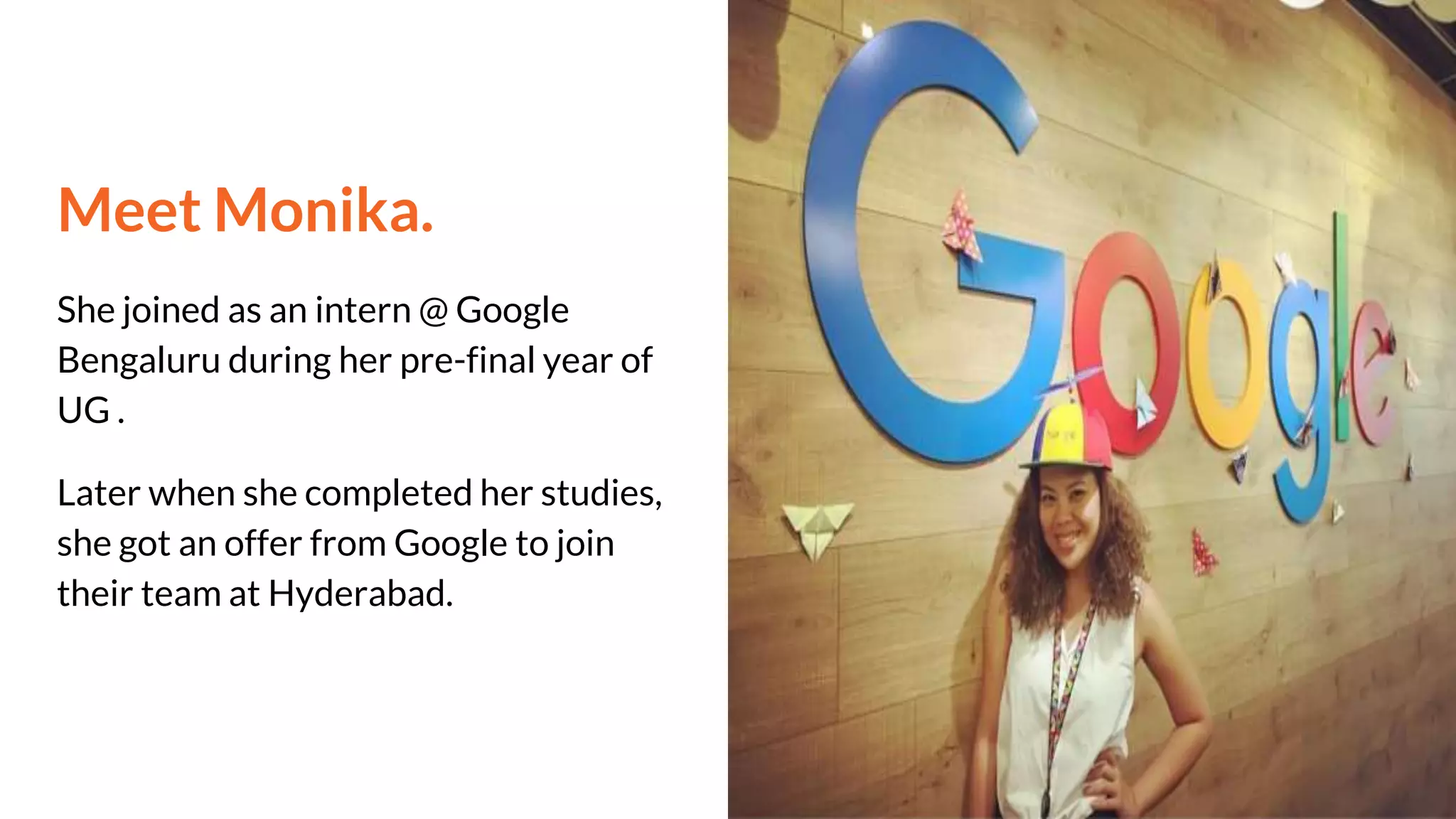Meet Monika.
She joined as an intern @ Google
Bengaluru during her pre-final year of
UG .
Later when she completed her studies,
she got an offer from Google to join
their team at Hyderabad.
 