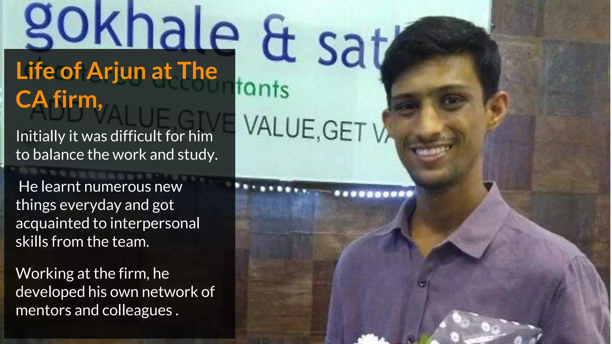 Life of Arjun at The
CA firm,
Initially it was difficult for him
to balance the work and study.
He learnt numerous new
things everyday and got
acquainted to interpersonal
skills from the team.
Working at the firm, he
developed his own network of
mentors and colleagues .
 