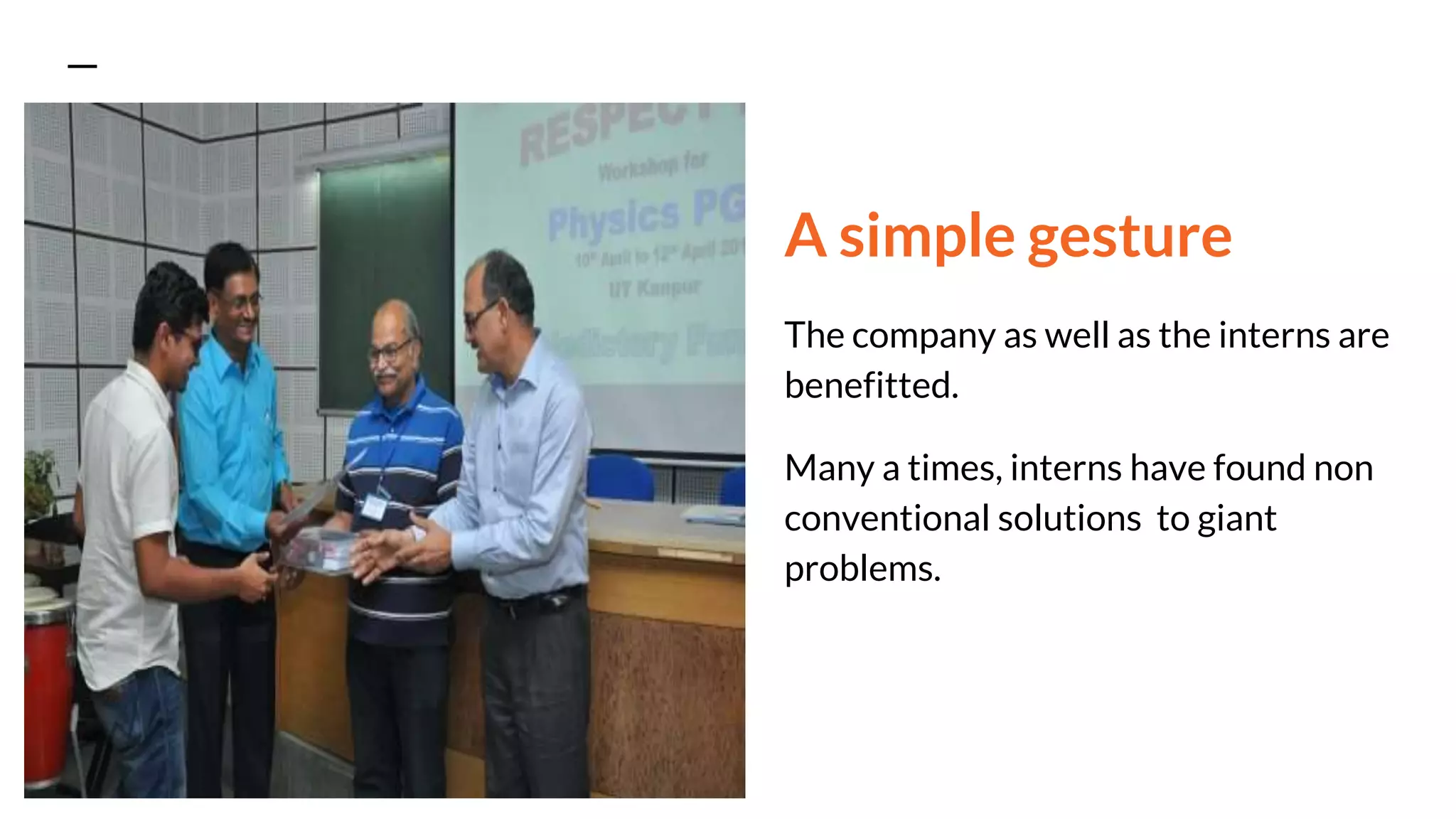 A simple gesture
The company as well as the interns are
benefitted.
Many a times, interns have found non
conventional solutions to giant
problems.
 