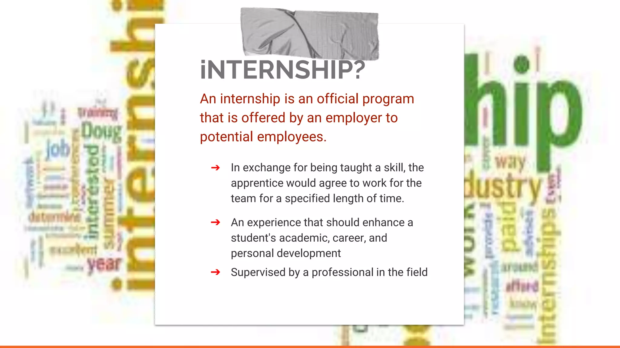 iNTERNSHIP?
An internship is an official program
that is offered by an employer to
potential employees.
➔ In exchange for being taught a skill, the
apprentice would agree to work for the
team for a specified length of time.
➔ An experience that should enhance a
student's academic, career, and
personal development
➔ Supervised by a professional in the field
 