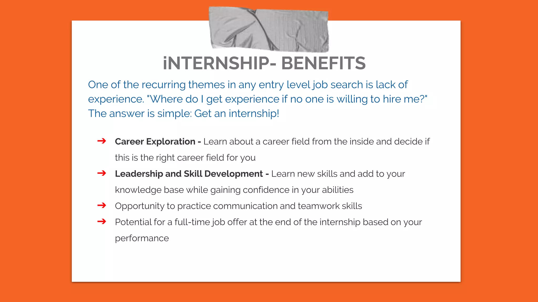 iNTERNSHIP- BENEFITS
One of the recurring themes in any entry level job search is lack of
experience. "Where do I get experience if no one is willing to hire me?"
The answer is simple: Get an internship!
➔ Career Exploration - Learn about a career field from the inside and decide if
this is the right career field for you
➔ Leadership and Skill Development - Learn new skills and add to your
knowledge base while gaining confidence in your abilities
➔ Opportunity to practice communication and teamwork skills
➔ Potential for a full-time job offer at the end of the internship based on your
performance
 