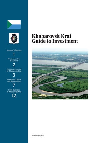 Khabarovsk Krai
Guide to Investment
Khabarovsk 2012
Governor’s Greeting
1
Khabarovsk Krai
at a Glance
2
Economic Potential
of Khabarovsk Krai
3
Investment Climate
and Opportunities
7
Doing Business
in Khabarovsk Krai
12
 