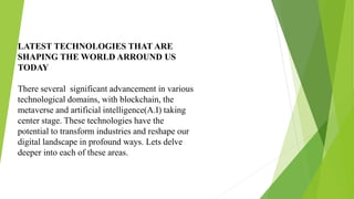 LATEST TECHNOLOGIES THAT ARE
SHAPING THE WORLD ARROUND US
TODAY
There several significant advancement in various
technological domains, with blockchain, the
metaverse and artificial intelligence(A.I) taking
center stage. These technologies have the
potential to transform industries and reshape our
digital landscape in profound ways. Lets delve
deeper into each of these areas.
 