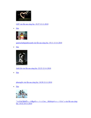 LQT vào lần sau cùng lúc: 19:37 13-11-2010
 Sửa
gautruclanhgiadoicuanh vào lần sau cùng lúc: 19:11 13-11-2010
 Sửa
Anh Già vào lần sau cùng lúc: 22:23 12-11-2010
 Sửa
phuong9x vào lần sau cùng lúc: 18:50 12-11-2010
 Sửa
¨°o.O Þé ¦ëññŸ«—¤»¦╗eO «—¤ ∞..Con.....Khíñzღ¥¤» «—¤ O.o° » vào lần sau cùng
lúc: 19:52 10-11-2010
 