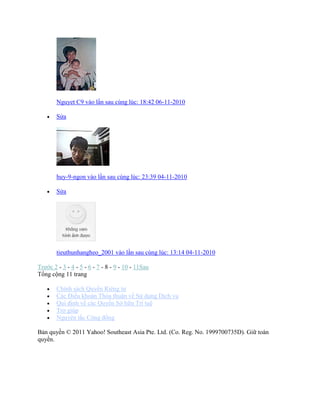 Nguyet C9 vào lần sau cùng lúc: 18:42 06-11-2010
 Sửa
huy-9-ngon vào lần sau cùng lúc: 23:39 04-11-2010
 Sửa
tieuthunhangheo_2001 vào lần sau cùng lúc: 13:14 04-11-2010
Trước 2 - 3 - 4 - 5 - 6 - 7 - 8 - 9 - 10 - 11Sau
Tổng cộng 11 trang
 Chình sách Quyền Riêng tư
 Các Điều khoản Thỏa thuận về Sử dụng Dịch vụ
 Qui định về các Quyền Sở hữu Trì tuệ
 Trợ giúp
 Nguyên tắc Cộng đồng
Bản quyền © 2011 Yahoo! Southeast Asia Pte. Ltd. (Co. Reg. No. 1999700735D). Giữ toàn
quyền.
 