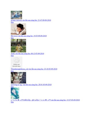 ¤Füçk☼£Ovë¤ vào lần sau cùng lúc: 21:47 09-09-2010
Sửa
My Love vào lần sau cùng lúc: 19:55 09-09-2010
Sửa
Andy vào lần sau cùng lúc: 08:13 07-09-2010
Sửa
Thienduongtinhyeu_val vào lần sau cùng lúc: 23:18 05-09-2010
Sửa
xu*o*ng ro^ng` vào lần sau cùng lúc: 20:41 05-09-2010
Sửa
«´¨`¥..¤«⌐♥¬ «™3.ÞÏ€.šÚþ – þƠ. ¢Òÿ«´¨`¥..¤«⌐♥¬ «™ vào lần sau cùng lúc: 15:27 05-09-2010
Sửa
 