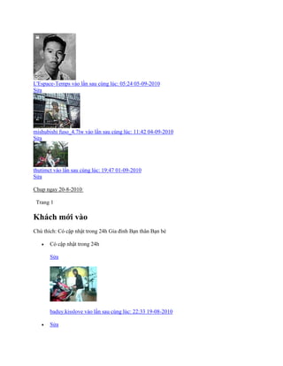 L'Espace-Temps vào lần sau cùng lúc: 05:24 05-09-2010
Sửa
mishubishi fuso_4.7lw vào lần sau cùng lúc: 11:42 04-09-2010
Sửa
thutimct vào lần sau cùng lúc: 19:47 01-09-2010
Sửa
Chup ngay 20-8-2010
Trang 1
Khách mới vào
Chú thìch: Có cập nhật trong 24h Gia đính Bạn thân Bạn bè
 Có cập nhật trong 24h
Sửa
baduy.kisslove vào lần sau cùng lúc: 22:33 19-08-2010
 Sửa
 