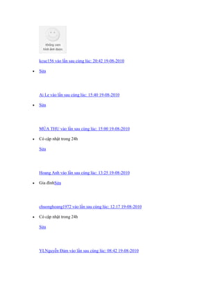 kcuc156 vào lần sau cùng lúc: 20:42 19-08-2010
 Sửa
Ai Le vào lần sau cùng lúc: 15:40 19-08-2010
 Sửa
MÙA THU vào lần sau cùng lúc: 15:00 19-08-2010
 Có cập nhật trong 24h
Sửa
Hoang Anh vào lần sau cùng lúc: 13:25 19-08-2010
 Gia đínhSửa
chuonghoang1972 vào lần sau cùng lúc: 12:17 19-08-2010
 Có cập nhật trong 24h
Sửa
YLNguyễn Đảm vào lần sau cùng lúc: 08:42 19-08-2010
 