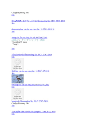 Có cập nhật trong 24h
Sửa
[Çäşş♥|)§Ş¦«] £oŗ€√€ŗ Ļo√€ vào lần sau cùng lúc: 14:01 02-08-2010
Sửa
dangquangthuc vào lần sau cùng lúc: 18:32 01-08-2010
Sửa
funny vào lần sau cùng lúc: 19:50 27-07-2010
Trước 1 - 2 - 3 - 4 - 5 - 6 - 7 - 8 - 9 - 10Sau
Tổng cộng 11 trang
Trang 3
Sửa
Mắt cú mèo vào lần sau cùng lúc: 15:34 27-07-2010
Sửa
Bá Quân vào lần sau cùng lúc: 12:28 27-07-2010
Sửa
bobadep vào lần sau cùng lúc: 11:24 27-07-2010
Sửa
lananh vào lần sau cùng lúc: 00:47 27-07-2010
Có cập nhật trong 24h
Sửa
YLNguyễn Đảm vào lần sau cùng lúc: 15:53 26-07-2010
Sửa
 