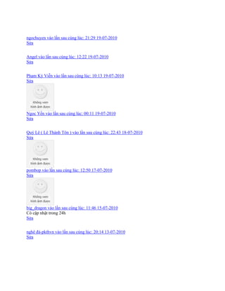 ngochuyen vào lần sau cùng lúc: 21:29 19-07-2010
Sửa
Angel vào lần sau cùng lúc: 12:22 19-07-2010
Sửa
Phạm Kỳ Viễn vào lần sau cùng lúc: 10:13 19-07-2010
Sửa
Ngọc Yến vào lần sau cùng lúc: 00:11 19-07-2010
Sửa
Quý Lê ( Lê Thánh Tôn ) vào lần sau cùng lúc: 22:43 18-07-2010
Sửa
pombop vào lần sau cùng lúc: 12:50 17-07-2010
Sửa
big_dragon vào lần sau cùng lúc: 11:46 15-07-2010
Có cập nhật trong 24h
Sửa
nghê đá-pkthvn vào lần sau cùng lúc: 20:14 13-07-2010
Sửa
 