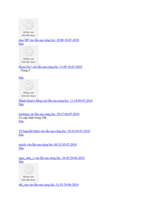 muc BP vào lần sau cùng lúc: 20:08 10-07-2010
Sửa
Huou No1 vào lần sau cùng lúc: 11:09 10-07-2010
Trang 5
Sửa
Manh Quan's Blog vào lần sau cùng lúc: 11:18 09-07-2010
Sửa
saobang vào lần sau cùng lúc: 20:17 08-07-2010
Có cập nhật trong 24h
Sửa
YLNguyễn Đảm vào lần sau cùng lúc: 10:24 04-07-2010
Sửa
nicely vào lần sau cùng lúc: 09:21 03-07-2010
Sửa
ngoc_nhu_y vào lần sau cùng lúc: 18:49 29-06-2010
Sửa
nhi_zip vào lần sau cùng lúc: 11:55 29-06-2010
 