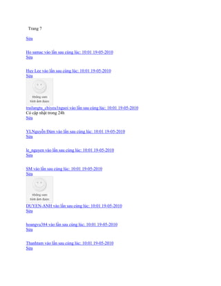 Trang 7
Sửa
Ho samac vào lần sau cùng lúc: 10:01 19-05-2010
Sửa
Huy Lee vào lần sau cùng lúc: 10:01 19-05-2010
Sửa
trailangtu_chiyeu1nguoi vào lần sau cùng lúc: 10:01 19-05-2010
Có cập nhật trong 24h
Sửa
YLNguyễn Đảm vào lần sau cùng lúc: 10:01 19-05-2010
Sửa
le_nguyen vào lần sau cùng lúc: 10:01 19-05-2010
Sửa
SM vào lần sau cùng lúc: 10:01 19-05-2010
Sửa
DUYEN-ANH vào lần sau cùng lúc: 10:01 19-05-2010
Sửa
hoangvu384 vào lần sau cùng lúc: 10:01 19-05-2010
Sửa
Thanhtam vào lần sau cùng lúc: 10:01 19-05-2010
Sửa
 