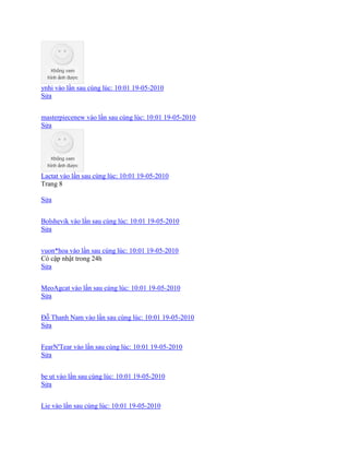 ynhi vào lần sau cùng lúc: 10:01 19-05-2010
Sửa
masterpiecenew vào lần sau cùng lúc: 10:01 19-05-2010
Sửa
Lactat vào lần sau cùng lúc: 10:01 19-05-2010
Trang 8
Sửa
Bolshevik vào lần sau cùng lúc: 10:01 19-05-2010
Sửa
vuon*hoa vào lần sau cùng lúc: 10:01 19-05-2010
Có cập nhật trong 24h
Sửa
MeoAgcat vào lần sau cùng lúc: 10:01 19-05-2010
Sửa
Đỗ Thanh Nam vào lần sau cùng lúc: 10:01 19-05-2010
Sửa
FearN'Tear vào lần sau cùng lúc: 10:01 19-05-2010
Sửa
be ut vào lần sau cùng lúc: 10:01 19-05-2010
Sửa
Lie vào lần sau cùng lúc: 10:01 19-05-2010
 