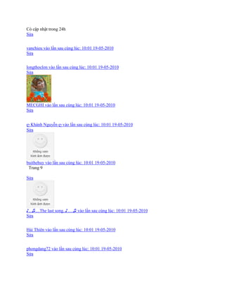 Có cập nhật trong 24h
Sửa
vanchieu vào lần sau cùng lúc: 10:01 19-05-2010
Sửa
longthoclon vào lần sau cùng lúc: 10:01 19-05-2010
Sửa
MECGHI vào lần sau cùng lúc: 10:01 19-05-2010
Sửa
ღ Khánh Nguyễn ღ vào lần sau cùng lúc: 10:01 19-05-2010
Sửa
buithehuy vào lần sau cùng lúc: 10:01 19-05-2010
Trang 9
Sửa
♪...♫....The last song..♪.....♫ vào lần sau cùng lúc: 10:01 19-05-2010
Sửa
Hải Thiên vào lần sau cùng lúc: 10:01 19-05-2010
Sửa
phongdang72 vào lần sau cùng lúc: 10:01 19-05-2010
Sửa
 