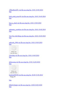 {ÖKu‡Ken‡Ö} vào lần sau cùng lúc: 10:01 19-05-2010
Sửa
binh_minh_mua145 vào lần sau cùng lúc: 10:01 19-05-2010
Sửa
beat_n_slash vào lần sau cùng lúc: 10:01 19-05-2010
Sửa
anhmatay_yeunhieu vào lần sau cùng lúc: 10:01 19-05-2010
Sửa
Trái Tim Anh Hùng vào lần sau cùng lúc: 10:01 19-05-2010
Sửa
sahuynh_1988 vào lần sau cùng lúc: 10:01 19-05-2010
Sửa
simsodep vào lần sau cùng lúc: 10:01 19-05-2010
Sửa
deltacuong vào lần sau cùng lúc: 23:01 16-05-2010
Sửa
kieuhoa020194 vào lần sau cùng lúc: 20:49 15-05-2010
Trang 10
Sửa
[H]ell.[A]ngle vào lần sau cùng lúc: 18:08 10-05-2010
Sửa
 