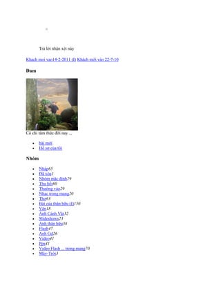 o
Trả lời nhận xét này
Khach moi vao14-2-2011 (I) Khách mới vào 22-7-10
Dam
Có chi tâm thức đời nay ...
 bài mới
 Hồ sơ của tôi
Nhóm
 Nháp65
 Đã xóa1
 Nhóm mặc định29
 Thu hồi60
 Thường vào29
 Nhạc trong mang20
 Thơ63
 Bài của thân hữu (I)150
 Văn18
 Ảnh Cảnh Vật32
 Slideshows23
 Anh thân hữu38
 Flash47
 Anh Gd26
 Video41
 Pps41
 Video Flash ... trong mang70
 Mây-Trời3
 