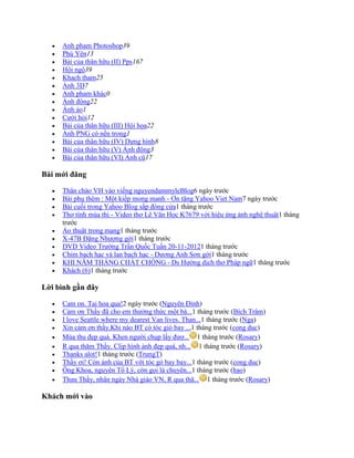  Anh pham Photoshop39
 Phú Yên13
 Bài của thân hữu (II) Pps167
 Hội ngộ39
 Khach tham25
 Ảnh 3D7
 Anh pham khác0
 Ảnh động22
 Ảnh ảo1
 Cưới hỏi12
 Bài của thân hữu (III) Hội họa22
 Ảnh PNG có nền trong1
 Bài của thân hữu (IV) Dựng hính8
 Bài của thân hữu (V) Ảnh động3
 Bài của thân hữu (VI) Ảnh cũ17
Bài mới đăng
 Thân chào VH vào viếng nguyendammyleBlog6 ngày trước
 Bài phụ thêm : Một kiếp mong manh - Ơn tặng Yahoo Viet Nam7 ngày trước
 Bài cuối trong Yahoo Blog sắp đóng cửa1 tháng trước
 Thơ tính mùa thi - Video thơ Lê Văn Học K7679 với hiệu ứng ảnh nghệ thuật1 tháng
trước
 Ảo thuật trong mạng1 tháng trước
 X-47B Đặng Nhượng gởi1 tháng trước
 DVD Video Trường Trần Quốc Tuấn 20-11-20121 tháng trước
 Chim bạch hạc và lan bạch hạc - Dương Anh Sơn gởi1 tháng trước
 KHI NĂM THÁNG CHẤT CHỒNG - Ds Hường dịch thơ Pháp ngữ1 tháng trước
 Khách (6)1 tháng trước
Lời bình gần đây
 Cam on. Tai hoa qua!2 ngày trước (Nguyên Đính)
 Cảm ơn Thầy đã cho em thưởng thức một bà...1 tháng trước (Bích Trâm)
 I love Seattle where my dearest Van lives. Than...1 tháng trước (Nga)
 Xin cảm ơn thầy.Khi nào BT có tóc gió bay ...1 tháng trước (cong duc)
 Mùa thu đẹp quá. Khen người chụp lấy đượ... 1 tháng trước (Rosary)
 R qua thăm Thầy. Clip hính ảnh đẹp quá, nh... 1 tháng trước (Rosary)
 Thanks alot!1 tháng trước (TrungT)
 Thầy ơi! Còn ảnh của BT với tóc gó bay bay...1 tháng trước (cong duc)
 Ông Khoa, nguyên Tổ Lý, còn gọi là chuyên...1 tháng trước (hao)
 Thưa Thầy, nhân ngày Nhà giáo VN, R qua thă... 1 tháng trước (Rosary)
Khách mới vào
 