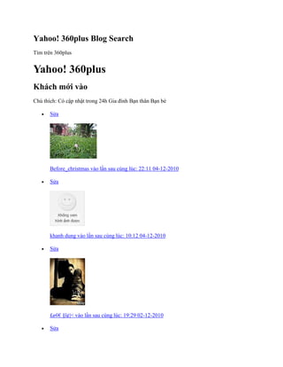 Yahoo! 360plus Blog Search
Tìm trên 360plus
Yahoo! 360plus
Khách mới vào
Chú thìch: Có cập nhật trong 24h Gia đính Bạn thân Bạn bè
 Sửa
Before_christmas vào lần sau cùng lúc: 22:11 04-12-2010
 Sửa
khanh dung vào lần sau cùng lúc: 10:12 04-12-2010
 Sửa
£øṽ€ ¤ï¢|< vào lần sau cùng lúc: 19:29 02-12-2010
 Sửa
 