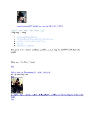 nguoicongaiviet2809 vào lần sau cùng lúc: 14:22 16-11-2010
Trước 2 - 3 - 4 - 5 - 6 - 7 - 8 - 9 - 10 - 11Sau
Tổng cộng 11 trang
 Chình sách Quyền Riêng tư
 Các Điều khoản Thỏa thuận về Sử dụng Dịch vụ
 Qui định về các Quyền Sở hữu Trì tuệ
 Trợ giúp
 Nguyên tắc Cộng đồng
Bản quyền © 2011 Yahoo! Southeast Asia Pte. Ltd. (Co. Reg. No. 1999700735D). Giữ toàn
quyền.
Chup ngay 1-11-2010 - Trang 2
Sửa
Mắt cú mèo vào lần sau cùng lúc: 10:54 25-10-2010
Có cập nhật trong 24h
Sửa
[…ÑgäØ…ñgØ…๑ ๑…¦-¦Øï…]♥.♥[Ç¦-¦µØ†…Xïñ¦-¦] vào lần sau cùng lúc: 07:57 25-10-
2010
Sửa
 