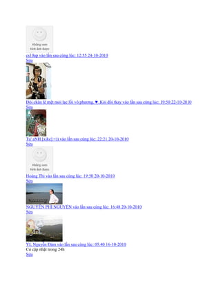 cs10ap vào lần sau cùng lúc: 12:55 24-10-2010
Sửa
Đôi ckân lê mệt mỏi lạc lối vô phương. ♥ .Kòi đổi tkay vào lần sau cùng lúc: 19:50 22-10-2010
Sửa
Tu' aNH [xike] =)) vào lần sau cùng lúc: 22:21 20-10-2010
Sửa
Hoàng Thi vào lần sau cùng lúc: 19:50 20-10-2010
Sửa
NGUYỄN PHI NGUYỆN vào lần sau cùng lúc: 16:48 20-10-2010
Sửa
YL Nguyễn Đảm vào lần sau cùng lúc: 05:40 16-10-2010
Có cập nhật trong 24h
Sửa
 