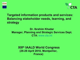 XIII th  IAALD World Congress (26-29 April 2010,  Montpellier , France) Targeted information products and services: Balancing stakeholder needs, learning, and strategy  Dr. Ibrahim Khadar Manager, Planning and Strategic Services Dept. CTA :  www.cta.int 