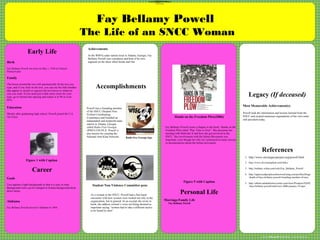 www.postersession.com
Birth
Fay Bellamy Powell was born on May 1, 1938 in Clairton
Pennsylvania
Family
The boxes around the text will automatically fit the text you
type, and if you click on the text, you can use the little handles
that appear to stretch or squeeze the text boxes to whatever
size you want. If you need just a little more room for your
type, go to format-line spacing and reduce it to 90 or even
85%.
Education
Shortly after graduating high school, Powell joined the U.S.
Air Force.
.
Accomplishments
Fay Bellamy Powell
The Life of an SNCC Woman
Student Non-Violence Committee pens
Hands on the Freedom Plow(2006)
References
CHART or PICTURE
Powell was a founding member
of the SNCC (Student Non-
Violent Coordinating
Committee) and founded an
independent and nonprofit radio
station in Atlanta, Georgia
called Radio Free Georgia
(WRFG-FM 89.3). Powell is
also known for creating the
National Anti-Klan Network.
1. http://www.sncclegacyproject.org/powell.html
2. http://www.ilovesunsplash.com/links/
3. http://military.wikia.com/wiki/Fay_Bellamy_Powell
4. http://oppressedpeoplesonlineword.ning.com/profiles/blogs
/death-of-faye-bellamy-powell-founding-member-of-sncc
5. http://album.atlantahistorycenter.com/store/Products/92692
-faye-bellamy-powell-interview-2006-january-19.aspx
Fay Bellamy Powell wrote a chapter in the book “Hands on the
Freedom Plow titled “Play Time is Over”. She discusses her
meeting with Malcolm X and how she got involved in the
SNCC. Her involvement with the Selma Movement was
important, even though her role isn’t portrayed in many movies
or documentaries about the Selma movement.
Legacy (If deceased)
Early Life
Career
•Accomplishments, Awards and Recognition
•Personal Life
I.Marriage/Family Involvement
II.Children
III.Personal Hobbies
Goals
Text against a light background so that it is easy to read.
Background color can be changed in format-background-drop
down menu.
Alabama
Fay Bellamy Powell arrived in Alabama in 1964.
Radio free Georgia logo
As a woman in the SNCC, Powell had a first hand
encounter with how women were treated not only in the
organization, but in general. In an excerpt she wrote in
book, she address women’s voice not being deemed as
important saying “women had to take a different tactics
to be heard by men”
CHART or PICTURE
Achievements
At the WRFG radio station local in Atlanta, Georgia, Fay
Bellamy Powell was a producer and host of he own
segment on the show titled Inside and Out
CHART or PICTURE
Figure 1 with Caption
Figure 5 with Caption
Personal Life
Marriage/Family Life
Fay Bellamy Powell
Most Memorable Achievement(s)
Powell took the information and lessons learned from the
SNCC and created numerous orginaations of her own some
still prevalent today.
 