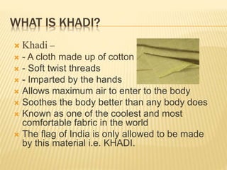 WHAT IS KHADI?
 Khadi –
 - A cloth made up of cotton fabric
 - Soft twist threads
 - Imparted by the hands
 Allows maximum air to enter to the body
 Soothes the body better than any body does
 Known as one of the coolest and most
comfortable fabric in the world
 The flag of India is only allowed to be made
by this material i.e. KHADI.
 