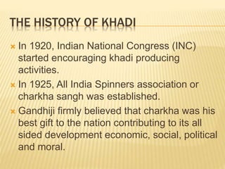 THE HISTORY OF KHADI
 In 1920, Indian National Congress (INC)
started encouraging khadi producing
activities.
 In 1925, All India Spinners association or
charkha sangh was established.
 Gandhiji firmly believed that charkha was his
best gift to the nation contributing to its all
sided development economic, social, political
and moral.
 